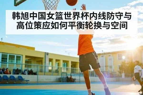 韩旭中国女篮世界杯内线防守与高位策应如何平衡轮换与空间 - Kaiyun Sports