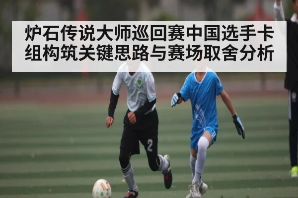 炉石传说大师巡回赛中国选手卡组构筑关键思路与赛场取舍分析 - Kaiyun Sports